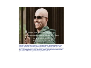 Apenas fé não adianta, se tivermos fé e não levantarmos da cadeira e agirmos, não choverá dinheiro do nosso teto! Mudanças climáticas acontecem então, faça uma tempestade em seu interior e após vc verá que o horizonte está mais perto, o céu mais azul o sol mais brilhante e a zona de conforto melhor! Não precisamos estar doentes para termos fé! Fé sem ação não resolve problema nenhum. 