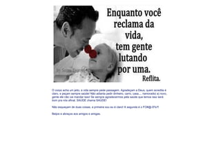 O corpo acha um jeito, a vida sempre pede passagem. Agradeçam a Deus, quem acredita é claro, e peçam sempre saúde! Não adianta pedir dinheiro, carro, casa.... namorado( a) novo, gente ele não vai mandar isso! Se sempre agradecermos pela saúde que temos isso será bom pra nós afinal, SAÚDE chama SAÚDE!    Não esqueçam de duas coisas, a primeira sou eu é claro! A segunda é o FO#@-S%!!!   Beijos e abraços aos amigos e amigas.   