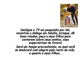 Desligue a TV um pouquinho por dia, incentive o diálogo em família, brinque, dê boas risadas, peça a seus filhos para contarem sobre seus sonhos, suas expectativas do futuro! Será um tempo preciosíssimo, no qual você se lembrará com alegria pelo resto da vida,  e quanto a seus filhos... 