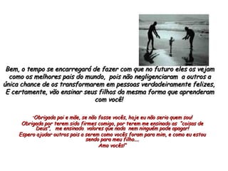 Bem, o tempo se encarregará de fazer com que no futuro eles os vejam como os melhores pais do mundo,  pois não negligenciaram  a outros a única chance de os transformarem em pessoas verdadeiramente felizes,  E certamente, vão ensinar seus filhos da mesma forma que aprenderam com você!  “ Obrigada pai e mãe, se não fosse vocês, hoje eu não seria quem sou! Obrigada por terem sido firmes comigo, por terem me ensinado as  “coisas de Deus”,  me ensinado  valores que nada  nem ninguém pode apagar! Espero ajudar outros pais a serem como vocês foram para mim, e como eu estou sendo para meu filho.... Amo vocês!“ 