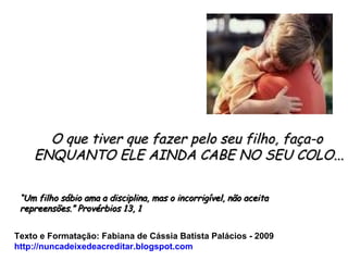 O que tiver que fazer pelo seu filho, faça-o  ENQUANTO ELE AINDA CABE NO SEU COLO... Texto e Formatação: Fabiana de Cássia Batista Palácios - 2009 http://nuncadeixedeacreditar.blogspot.com “ Um filho sábio ama a disciplina, mas o incorrigível, não aceita repreensões.” Provérbios 13, 1 