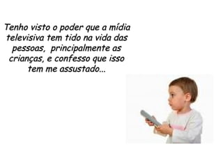 Tenho visto o poder que a mídia televisiva tem tido na vida das pessoas,  principalmente as crianças, e confesso que isso tem me assustado... 