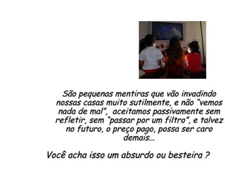 São pequenas mentiras que vão invadindo nossas casas muito sutilmente, e não “vemos nada de mal”,  aceitamos passivamente sem refletir, sem “passar por um filtro”, e talvez no futuro, o preço pago, possa ser caro demais... Você acha isso um absurdo ou besteira ?  