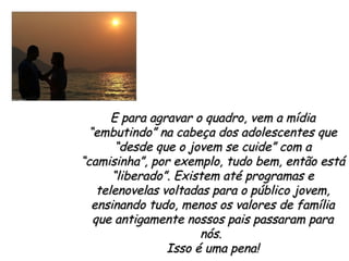 E para agravar o quadro, vem a mídia “embutindo” na cabeça dos adolescentes que “desde que o jovem se cuide” com a “camisinha”, por exemplo, tudo bem, então está “liberado”. Existem até programas e telenovelas voltadas para o público jovem, ensinando tudo, menos os valores de família que antigamente nossos pais passaram para nós.  Isso é uma pena! 