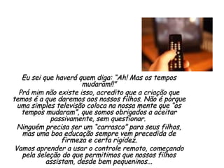 Eu sei que haverá quem diga: “Ah! Mas os tempos mudaram!!” Prá mim não existe isso, acredito que a criação que temos é a que daremos aos nossos filhos. Não é porque uma simples televisão coloca na nossa mente que “os tempos mudaram”, que somos obrigados a aceitar passivamente, sem questionar.  Ninguém precisa ser um “carrasco” para seus filhos, mas uma boa educação sempre vem precedida de firmeza e certa rigidez. Vamos aprender a usar o controle remoto, começando pela seleção do que permitimos que nossos filhos assistam, desde bem pequeninos... 