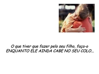 O que tiver que fazer pelo seu filho, faça-o  ENQUANTO ELE AINDA CABE NO SEU COLO... 