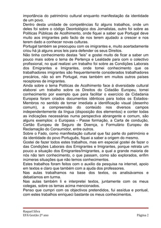 importância do património cultural enquanto manifestação da identidade
de um povo.
Dentro desta unidade de competências fiz alguns trabalhos, onde um
deles foi sobre o código Deontológico dos Jornalistas, outro foi sobre as
Politicas Públicas de Acolhimento, onde fiquei a saber que Portugal deve
muito aos imigrantes pelo facto de nos terem ajudado a crescer e nos
terem dado a conhecer novas culturas.
Portugal também se preocupou com os imigrantes e, muito acertadamente
criou há já alguns anos leis para defender os seus Direitos.
Não tinha conhecimento destas “leis” e gostei muito de ficar a saber um
pouco mais sobre o tema de Pertença e Lealdade para com o colectivo
profissional, no qual realizei um trabalho foi sobre as Condições Laborais
dos Emigrantes e Imigrantes, onde tomei conhecimento que os
trabalhadores imigrantes são frequentemente considerados trabalhadores
precários, não só em Portugal, mas também em muitos outros países
receptores de imigrantes.
Ainda sobre o tema Politicas de Acolhimento face à diversidade cultural
elaborei um trabalho sobre os Direitos do Cidadão Europeu, tomei
conhecimento por exemplo que para facilitar o exercício da Cidadania
Europeia foram criados documentos idênticos para todos os Estados-
Membros no sentido de tornar imediata a identificação visual (desenho
comum), a compreensão do conteúdo nos diversos campos
independentemente da língua (disposição dos elementos) e conter todas
as indicações necessárias numa perspectiva abrangente e comum, são
alguns exemplos: o Europass - Passe formação, a Carta de condução,
Cartão Europeu de Seguro de Doença, o Formulário Europeu de
Reclamação do Consumidor, entre outros.
Sobre o Fado, como manifestação cultural que faz parte do património e
da identidade do povo Português, fiquei a saber a origem do mesmo.
Gostei de fazer todos estes trabalhos, mas em especial gostei de fazer o
das Condições Laborais dos Emigrantes e Imigrantes, porque retrata um
pouco a situação dos Emigrantes/Imigrantes, a qual a grande maioria de
nós não tem conhecimento, o que passam, como são explorados, enfim
inúmeras situações que não temos conhecimentos.
Estes trabalhos foram feitos com o auxilio da pesquisa na internet, apoio
em textos e claro que também com a ajuda dos professores.
Nas aulas trabalhamos na base dos textos, os analisávamos e
debatíamos em turma.
Nas aulas também li e interpretei textos, juntamente com os meus
colegas, sobre os temas acima mencionados.
Penso que cumpri com os objectivos pretendidos, fui assídua e pontual,
com estes trabalhos enriqueci bastante os meus conhecimentos.



Raquel Silva
EFA Gestão 2º ano                                                  Página 2
 