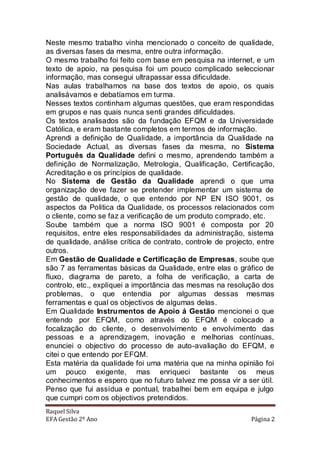 Neste mesmo trabalho vinha mencionado o conceito de qualidade,
as diversas fases da mesma, entre outra informação.
O mesmo trabalho foi feito com base em pesquisa na internet, e um
texto de apoio, na pesquisa foi um pouco complicado seleccionar
informação, mas consegui ultrapassar essa dificuldade.
Nas aulas trabalhamos na base dos textos de apoio, os quais
analisávamos e debatíamos em turma.
Nesses textos continham algumas questões, que eram respondidas
em grupos e nas quais nunca senti grandes dificuldades.
Os textos analisados são da fundação EFQM e da Universidade
Católica, e eram bastante completos em termos de informação.
Aprendi a definição de Qualidade, a importância da Qualidade na
Sociedade Actual, as diversas fases da mesma, no Sistema
Português da Qualidade defini o mesmo, aprendendo também a
definição de Normalização, Metrologia, Qualificação, Certificação,
Acreditação e os princípios de qualidade.
No Sistema de Gestão da Qualidade aprendi o que uma
organização deve fazer se pretender implementar um sistema de
gestão de qualidade, o que entendo por NP EN ISO 9001, os
aspectos da Politica da Qualidade, os processos relacionados com
o cliente, como se faz a verificação de um produto comprado, etc.
Soube também que a norma ISO 9001 é composta por 20
requisitos, entre eles responsabilidades da administração, sistema
de qualidade, análise crítica de contrato, controle de projecto, entre
outros.
Em Gestão de Qualidade e Certificação de Empresas, soube que
são 7 as ferramentas básicas da Qualidade, entre elas o gráfico de
fluxo, diagrama de pareto, a folha de verificação, a carta de
controlo, etc., expliquei a importância das mesmas na resolução dos
problemas, o que entendia por algumas dessas mesmas
ferramentas e qual os objectivos de algumas delas.
Em Qualidade Instrumentos de Apoio á Gestão mencionei o que
entendo por EFQM, como através do EFQM é colocado a
focalização do cliente, o desenvolvimento e envolvimento das
pessoas e a aprendizagem, inovação e melhorias contínuas,
enunciei o objectivo do processo de auto-avaliação do EFQM, e
citei o que entendo por EFQM.
Esta matéria da qualidade foi uma matéria que na minha opinião foi
um pouco exigente, mas enriqueci bastante os meus
conhecimentos e espero que no futuro talvez me possa vir a ser útil.
Penso que fui assídua e pontual, trabalhei bem em equipa e julgo
que cumpri com os objectivos pretendidos.
Raquel Silva
EFA Gestão 2º Ano                                             Página 2
 