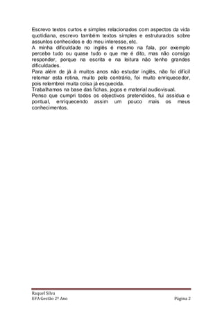 Escrevo textos curtos e simples relacionados com aspectos da vida
quotidiana, escrevo também textos simples e estruturados sobre
assuntos conhecidos e do meu interesse, etc.
A minha dificuldade no inglês é mesmo na fala, por exemplo
percebo tudo ou quase tudo o que me é dito, mas não consigo
responder, porque na escrita e na leitura não tenho grandes
dificuldades.
Para além de já à muitos anos não estudar inglês, não foi difícil
retomar esta rotina, muito pelo contrário, foi muito enriquecedor,
pois relembrei muita coisa já esquecida.
Trabalhamos na base das fichas, jogos e material audiovisual.
Penso que cumpri todos os objectivos pretendidos, fui assídua e
pontual, enriquecendo assim um pouco mais os meus
conhecimentos.




Raquel Silva
EFA Gestão 2º Ano                                          Página 2
 