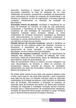 entrevista, reconheço o manual de acolhimento como um
documento importante na fase de admissão de um novo
colaborador da empresa, compreendo a avaliação de desempenho
como instrumento de medida do empenho da produtividade e da
iniciativa do individuo no seio da organização, e enumero algumas
condições indispensáveis no processo de avaliação de
desempenho.
(Formação interna do pessoal), reconheço a importância de um
plano de formação do indivíduo ao longo da vida profissional,
compreendo a importância de planos de formação profissional,
constantes de uma estratégia de crescimento da empresa e
respectiva avaliação dessa formação, distingo as várias
modalidades de formação profissional, estabeleço as diferenças
entre desenvolvimento de carreira e formação profissional, e
reconheço as rotinas administrativas inerentes ao ciclo formativo de
um indivíduo ao longo da sua carreira.
(Gestão técnica de recursos humanos), aprendi a identificar se
os recursos de uma empresa podem ser materiais, humanos ou
financeiros, a importância de gerir recursos humanos, o
aparecimento de novos mercados, a inovação das novas
tecnologias, inovar em bens e serviços prestados…
(Técnicas de recursos humanos), identifico os instrumentos de
selecção mais utilizados, no processo de selecção, tais como,
entrevistas, testes de conhecimentos, testes de habilidades, testes
psicométricos, testes de personalidade, etc.
Tipos de recrutamento, interno ou externo, as suas vantagens e as
suas desvantagens, as técnicas a utilizar no processo de
recrutamento externo “consulta de arquivos de candidatos,
apresentação por parte dos funcionários, cartazes ou anúncios na
portaria da empresa, etc.
…
No âmbito deste módulo foi-nos dada uma pequena palestra sobre
o tema, mas à qual eu não pode estar presente, e para compensar
essa falta tive de fazer um trabalho individual sobre as diferentes
modalidades de formação de pessoal, onde menciono os diferentes
tipos de formação, inter-empresa, e formação na empresa, os
seguintes tipos de formação que podem ser dados pela empresa,
formação de integração e orientação, formação técnica funcional,
formação para o desenvolvimento de comportamentos desejáveis,
formação de desenvolvimento grupal, formação no cargo, formação
para o desenvolvimento pessoal, formação e-learning….


                                      Raquel Silva                 2
                                      EFA Gestão
 