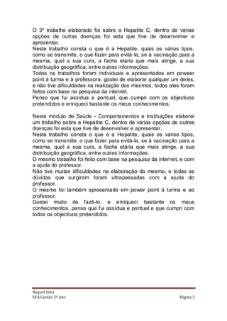O 3º trabalho elaborado foi sobre a Hepatite C, dentro de várias
opções de outras doenças foi esta que tive de desenvolver e
apresentar.
Neste trabalho consta o que é a Hepatite, quais os vários tipos,
como se transmite, o que fazer para evitá-la, se à vacinação para a
mesma, qual a sua cura, a facha etária que mais atinge, a sua
distribuição geográfica, entre outras informações.
Todos os trabalhos foram individuais e apresentados em poweer
point à turma e à professora, gostei de elaborar qualquer um de les,
e não tive dificuldades na realização dos mesmos, todos eles foram
feitos com base na pesquisa da internet.
Penso que fui assídua e pontual, que cumpri com os objectivos
pretendidos e enriqueci bastante os meus conhecimentos.

Neste módulo de Saúde - Comportamentos e Instituições elaborei
um trabalho sobre a Hepatite C, dentro de várias opções de outras
doenças foi esta que tive de desenvolver e apresentar.
Neste trabalho consta o que é a Hepatite, quais os vários tipos,
como se transmite, o que fazer para evitá-la, se à vacinação para a
mesma, qual a sua cura, a facha etária que mais atinge, a sua
distribuição geográfica, entre outras informações.
O mesmo trabalho foi feito com base na pesquisa da internet, e com
a ajuda do professor.
Não tive muitas dificuldades na elaboração do mesmo, e todas as
dúvidas que surgiram foram ultrapassadas com a ajuda do
professor.
O mesmo foi também apresentado em power point à turma e ao
professor.
Gostei muito de fazê-lo, e enriqueci bastante os meus
conhecimentos, penso que fui assídua e pontual e que cumpri com
todos os objectivos pretendidos.




Raquel Silva
EFA Gestão 2º Ano                                            Página 2
 