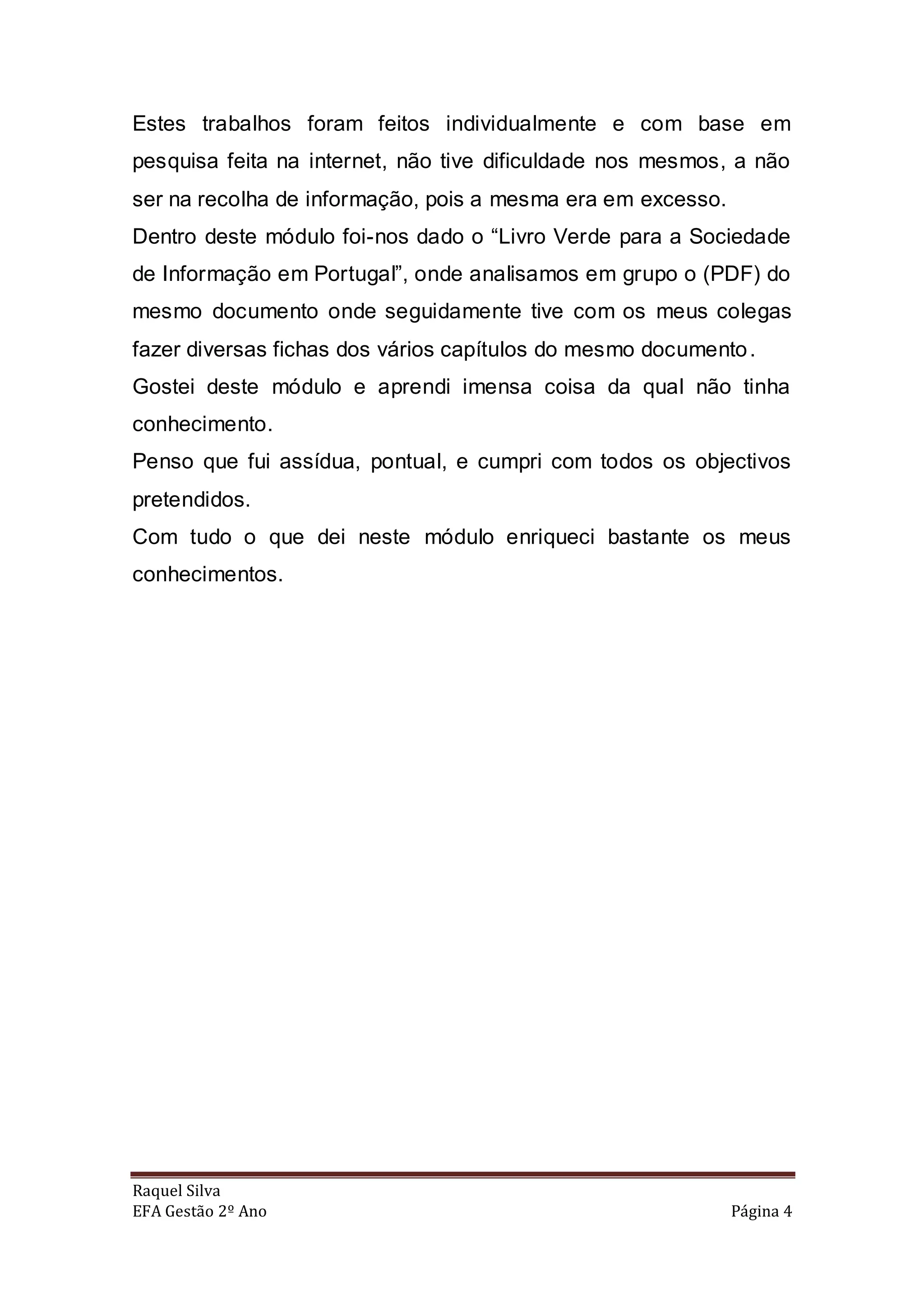 Estes trabalhos foram feitos individualmente e com base em
pesquisa feita na internet, não tive dificuldade nos mesmos, a não
ser na recolha de informação, pois a mesma era em excesso.
Dentro deste módulo foi-nos dado o “Livro Verde para a Sociedade
de Informação em Portugal”, onde analisamos em grupo o (PDF) do
mesmo documento onde seguidamente tive com os meus colegas
fazer diversas fichas dos vários capítulos do mesmo documento .
Gostei deste módulo e aprendi imensa coisa da qual não tinha
conhecimento.
Penso que fui assídua, pontual, e cumpri com todos os objectivos
pretendidos.
Com tudo o que dei neste módulo enriqueci bastante os meus
conhecimentos.




Raquel Silva
EFA Gestão 2º Ano                                            Página 4
 