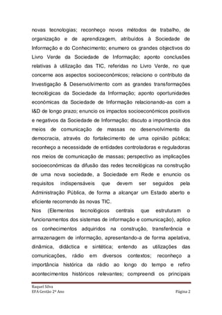 novas tecnologias; reconheço novos métodos de trabalho, de
organização e de aprendizagem, atribuídos à Sociedade de
Informação e do Conhecimento; enumero os grandes objectivos do
Livro Verde da Sociedade de Informação; aponto conclusões
relativas à utilização das TIC, referidas no Livro Verde, no que
concerne aos aspectos socioeconómicos; relaciono o contributo da
Investigação & Desenvolvimento com as grandes transformações
tecnológicas da Sociedade da Informação; aponto oportunidades
económicas da Sociedade de Informação relacionando-as com a
I&D de longo prazo; enuncio os impactos socioeconómicos positivos
e negativos da Sociedade de Informação; discuto a importância dos
meios de comunicação de massas no desenvolvimento da
democracia, através do fortalecimento de uma opinião pública;
reconheço a necessidade de entidades controladoras e reguladoras
nos meios de comunicação de massas; perspectivo as implicações
socioeconómicas da difusão das redes tecnológicas na construção
de uma nova sociedade, a Sociedade em Rede e enuncio os
requisitos     indispensáveis    que   devem      ser    seguidos      pela
Administração Pública, de forma a alcançar um Estado aberto e
eficiente recorrendo às novas TIC.
Nos     (Elementos     tecnológicos    centrais   que     estruturam      o
funcionamentos dos sistemas de informação e comunicação), aplico
os conhecimentos adquiridos na construção, transferência e
armazenagem de informação, apresentando-a de forma apelativa,
dinâmica, didáctica e sintética; entendo           as    utilizações   das
comunicações,       rádio   em   diversos   contextos;     reconheço      a
importância histórica da rádio ao longo do tempo e refiro
acontecimentos históricos relevantes; compreendi os principais

Raquel Silva
EFA Gestão 2º Ano                                                   Página 2
 