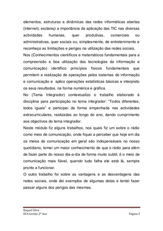 elementos, estruturas e dinâmicas das redes informáticas abertas
(internet); esclareçi a importância da aplicação das TIC nas diversas
actividades         humanas,      quer     produtivas,     comerciais    ou
administrativas, quer sociais ou, simplesmente, de entretenimento e
reconheço as limitações e perigos na utilização das redes sociais.
Nos (Conhecimentos científicos e matemáticos fundamentais para a
compreensão e boa utilização das tecnologias da informação e
comunicação)         identifico   princípios   físicos   fundamentais   que
permitem a realização de operações pelos sistemas de informação
e comunicação e aplico operações estatísticas básicas e interpreto
os seus resultados, na forma numérica e gráfica.
No (Tema Integrador) contextualizo o trabalho elaborado à
disciplina para participação no tema integrador: “Todos diferentes,
todos iguais” e participei de forma empenhada nas actividades
extracurriculares, realizadas ao longo do ano, dando cumprimento
aos objectivos do tema integrador.
Neste módulo fiz alguns trabalhos, nos quais fiz um sobre o rádio
como meio de comunicação, onde fiquei a perceber que hoje em dia
os meios de comunicação em geral são indispensáveis no nosso
quotidiano, tomei um maior conhecimento de que o rádio para além
de fazer parte do nosso dia-a-dia de forma muito subtil, é o meio de
comunicação mais fiável, quando tudo falha ele está lá, sempre
pronto a funcionar.
O outro trabalho foi sobre as vantagens e as desvantagens das
redes sociais, onde dei exemplos de algumas delas e tentei fazer
passar alguns dos perigos das mesmas.




Raquel Silva
EFA Gestão 2º Ano                                                   Página 3
 