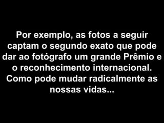 Por exemplo, as fotos a seguir
 captam o segundo exato que pode
dar ao fotógrafo um grande Prêmio e
  o reconhecimento internacional.
 Como pode mudar radicalmente as
           nossas vidas...
 