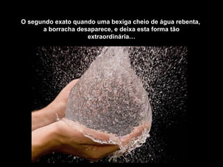 O segundo exato quando uma bexiga cheio de água rebenta,
      a borracha desaparece, e deixa esta forma tão
                    extraordinária…
 