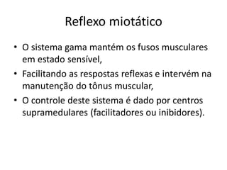 Reflexo miotático
• O sistema gama mantém os fusos musculares
em estado sensível,
• Facilitando as respostas reflexas e intervém na
manutenção do tônus muscular,
• O controle deste sistema é dado por centros
supramedulares (facilitadores ou inibidores).
 