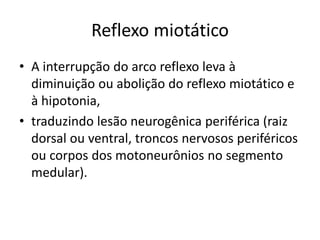 Reflexo miotático
• A interrupção do arco reflexo leva à
diminuição ou abolição do reflexo miotático e
à hipotonia,
• traduzindo lesão neurogênica periférica (raiz
dorsal ou ventral, troncos nervosos periféricos
ou corpos dos motoneurônios no segmento
medular).
 