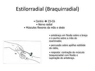 Estilorradial (Braquirradial)
• Centro  C5-C6
• Nervo radial
• Músculos flexores da mão e dedo
• antebraço em flexão sobre o braço
e o punho sobre a mão do
examinador,
• percussão sobre apófise estilóide
do rádio,
• resposta: contração do músculo
braquiorradial com flexão e
supinação do antebraço.
 