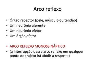 Arco reflexo
• Órgão receptor (pele, músculo ou tendão)
• Um neurônio aferente
• Um neurônio efetor
• Um órgão efetor
• ARCO REFLEXO MONOSSINÁPTICO
• (a interrupção desse arco reflexo em qualquer
ponto do trajeto irá abolir a resposta)
 