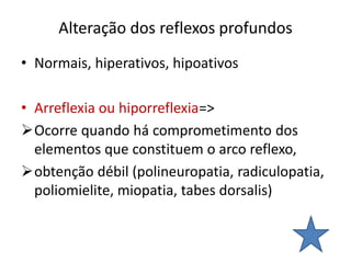 Alteração dos reflexos profundos
• Normais, hiperativos, hipoativos
• Arreflexia ou hiporreflexia=>
Ocorre quando há comprometimento dos
elementos que constituem o arco reflexo,
obtenção débil (polineuropatia, radiculopatia,
poliomielite, miopatia, tabes dorsalis)
 