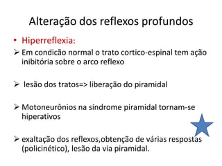 Alteração dos reflexos profundos
• Hiperreflexia:
 Em condicão normal o trato cortico-espinal tem ação
inibitória sobre o arco reflexo
 lesão dos tratos=> liberação do piramidal
 Motoneurônios na síndrome piramidal tornam-se
hiperativos
 exaltação dos reflexos,obtenção de várias respostas
(policinético), lesão da via piramidal.
 