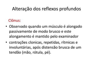Alteração dos reflexos profundos
Clônus:
• Observado quando um músculo é alongado
passivamente de modo brusco e este
alongamento é mantido pelo examinador
• contrações clonicas, repetidas, rítmicas e
involuntárias, após distensão brusca de um
tendão (mão, rótula, pé).
 
