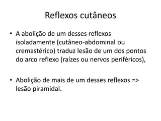 Reflexos cutâneos
• A abolição de um desses reflexos
isoladamente (cutâneo-abdominal ou
cremastérico) traduz lesão de um dos pontos
do arco reflexo (raízes ou nervos periféricos),
• Abolição de mais de um desses reflexos =>
lesão piramidal.
 