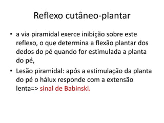 Reflexo cutâneo-plantar
• a via piramidal exerce inibição sobre este
reflexo, o que determina a flexão plantar dos
dedos do pé quando for estimulada a planta
do pé,
• Lesão piramidal: após a estimulação da planta
do pé o hálux responde com a extensão
lenta=> sinal de Babinski.
 