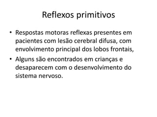 Reflexos primitivos
• Respostas motoras reflexas presentes em
pacientes com lesão cerebral difusa, com
envolvimento principal dos lobos frontais,
• Alguns são encontrados em crianças e
desaparecem com o desenvolvimento do
sistema nervoso.
 