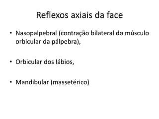 Reflexos axiais da face
• Nasopalpebral (contração bilateral do músculo
orbicular da pálpebra),
• Orbicular dos lábios,
• Mandibular (massetérico)
 