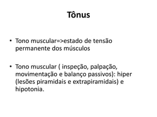 Tônus
• Tono muscular=>estado de tensão
permanente dos músculos
• Tono muscular ( inspeção, palpação,
movimentação e balanço passivos): hiper
(lesões piramidais e extrapiramidais) e
hipotonia.
 
