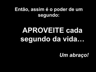 Então, assim é o poder de um 
segundo: 
APROVEITE cada 
segundo da vida… 
Um abraço! 
