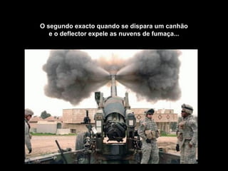 O segundo exacto quando se dispara um canhão
e o deflector expele as nuvens de fumaça...
 