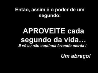 APROVEITE cada
segundo da vida…
Um abraço!
Então, assim é o poder de um
segundo:
E vê se não continua fazendo merda !
 