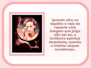 Quando olho no espelho e vejo de repente uma imagem que julgo não ser eu, o invólucro aparece decadente, quando o interior sequer envelheceu. 