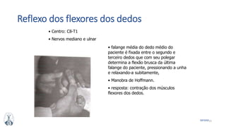 23MFMM
Reflexo dos flexores dos dedos
• Centro: C8-T1
• Nervos mediano e ulnar
• falange média do dedo médio do
paciente é fixada entre o segundo e
terceiro dedos que com seu polegar
determina a flexão brusca da última
falange do paciente, pressionando a unha
e relaxando-a subitamente,
• Manobra de Hoffmann.
• resposta: contração dos músculos
flexores dos dedos.
 