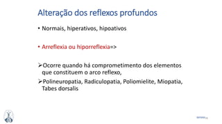 38MFMM
Alteração dos reflexos profundos
• Normais, hiperativos, hipoativos
• Arreflexia ou hiporreflexia=>
Ocorre quando há comprometimento dos elementos
que constituem o arco reflexo,
Polineuropatia, Radiculopatia, Poliomielite, Miopatia,
Tabes dorsalis
 