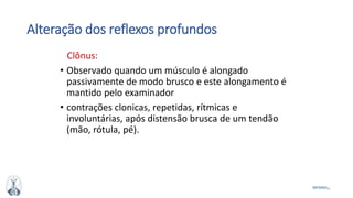 41MFMM
Alteração dos reflexos profundos
Clônus:
• Observado quando um músculo é alongado
passivamente de modo brusco e este alongamento é
mantido pelo examinador
• contrações clonicas, repetidas, rítmicas e
involuntárias, após distensão brusca de um tendão
(mão, rótula, pé).
 
