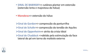 54MFMM
• SINAL DE BABINSKY=> cutâneo plantar em extensão
(extensão lenta e majestosa do hálux)
• Manobras=> extensão do hálux
Sinal de Gordon=> compressão da panturrilha
Sinal de Schafer=> compressão do tendão de Aquiles
Sinal de Oppenheim=> atrito da crista tibial
Sinal de Chaddock =>obtido pela estimulação da face
lateral do pé em torno do maléolo externo
 