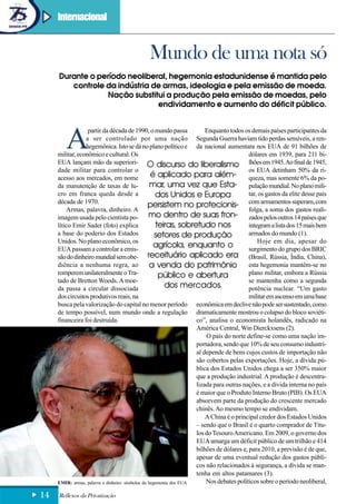 Internacional



                                             Mundo de uma nota só
     Durante o período neoliberal, hegemonia estadunidense é mantida pelo
        controle da indústria de armas, ideologia e pela emissão de moeda.
                 Nação substitui a produção pela emissão de moedas, pelo
                               endividamento e aumento do déficit público.




        A
                  partir da década de 1990, o mundo passa               Enquanto todos os demais países participantes da
                 a ser controlado por uma nação Segunda Guerra haviam tido perdas sensíveis, a ren-
                 hegemônica. Isto se dá no plano político e da nacional aumentara nos EUA de 91 bilhões de
     militar, econômico e cultural. Os                                                    dólares em 1939, para 211 bi-
     EUA lançam mão da superiori- O discurso do liberalismo lhões em 1945. Ao final de 1945,
     dade militar para controlar o                                                        os EUA detinham 50% da ri-
     acesso aos mercados, em nome                  é aplicado para além- queza, mas somente 6% da po-
     da manutenção de taxas de lu-                 mar, uma vez que Esta- pulação mundial. No plano mili-
     cro em franca queda desde a                     dos Unidos e Europa                  tar, os gastos da elite desse país
     década de 1970.
                                                  persistem no protecionis- com armamentos superam, com
         Armas, palavra, dinheiro. A                                                      folga, a soma dos gastos reali-
     imagem usada pelo cientista po-              mo dentro de suas fron- zados pelos outros 14 países que
     lítico Emir Sader (foto) explica                teiras, sobretudo nos                integram a lista dos 15 mais bem
     a base do poderio dos Estados                   setores de produção                  armados do mundo (1).
     Unidos. No plano econômico, os                                                           Hoje em dia, apesar do
     EUA passam a controlar a emis-
                                                    agrícola, enquanto o                  surgimento do grupo dos BRIC
     são do dinheiro mundial sem obe- receituário aplicado era                            (Brasil, Rússia, Índia, China),
     diência a nenhuma regra, ao                  a venda do patrimônio esta hegemonia mantém-se no
     romperem unilateralmente o Tra-                  público e abertura                  plano militar, embora a Rússia
     tado de Bretton Woods. A moe-                                                        se mantenha como a segunda
     da passa a circular dissociada                      dos mercados.                    potência nuclear. “Um gasto
     dos circuitos produtivos reais, na                                                   militar em ascenso em uma base
     busca pela valorização do capital no menor período econômica em declive não pode ser sustentado, como
     de tempo possível, num mundo onde a regulação dramaticamente mostrou o colapso do bloco soviéti-
     financeira foi destruída.                                      co”, analisa o economista holandês, radicado na
                                                                    América Central, Win Dierckxsens (2).
                                                                        O país do norte define-se como uma nação im-
                                                                    portadora, sendo que 10% de seu consumo industri-
                                                                    al depende de bens cujos custos de importação não
                                                                    são cobertos pelas exportações. Hoje, a dívida pú-
                                                                    blica dos Estados Unidos chega a ser 350% maior
                                                                    que a produção industrial. A produção é descentra-
                                                                    lizada para outras nações, e a dívida interna no país
                                                                    é maior que o Produto Interno Bruto (PIB). Os EUA
                                                                    absorvem parte da produção do crescente mercado
                                                                    chinês. Ao mesmo tempo se endividam.
                                                                        A China é o principal credor dos Estados Unidos
                                                                    – sendo que o Brasil é o quarto comprador de Títu-
                                                                    los do Tesouro Americano. Em 2009, o governo dos
                                                                    EUA amarga um déficit público de um trilhão e 414
                                                                    bilhões de dólares e, para 2010, a previsão é de que,
                                                                    apesar de uma eventual redução dos gastos públi-
                                                                    cos não relacionados à segurança, a dívida se man-
                                                                    tenha em altos patamares (3).
     EMIR: armas, palavra e dinheiro: símbolos da hegemonia dos EUA     Nos debates políticos sobre o período neoliberal,

14   Reflexos da Privatização
 