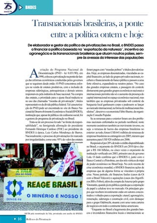 BNDES



             Transnacionais brasileiras, a ponte
                  entre a política ontem e hoje
        De elaborador e gestor da política de privatizações no Brasil, o BNDES passa
          a financiar a política baseada na “exportação da natureza”, incentivo ao
         agronegócio e às transnacionais brasileiras que atuam noutros países, sem-
                                        pre às avessas do interesse das populações




          A
                     criação do Programa Nacional de                        foram pagos com “moedas pobres” e títulos desvaloriza-
                   Desestatização (PND - lei 8.031/90), em                  dos. Hoje, as empresas desestatizadas, vinculadas ao ca-
                   1990, colocou a privatização na ponta-de-lan-            pital financeiro, ao lado de grupos privados nacionais, re-
     ça das reformas econômicas conduzidas pelos governos                   cebem o financiamento do banco público e passam a uma
     que se seguiram desde então. O PND concentrou esfor-                   forte ofensiva, expandindo-se noutros países. “No caso
     ços na venda de estatais produtivas, com a inclusão de                 das grandes empresas estatais, a passagem do controle
     empresas siderúrgicas, petroquímicas e demais setores                  diretamente para grandes grupos econômicos nacionais e
     responsáveis pela indústria de base nacional. Na compra                internacionais permitiu não só o aumento da presença do
     das estatais, a prioridade para o ajuste fiscal traduziu-se            capital internacional no espaço econômico nacional, mas
     no uso das chamadas “moedas de privatização”, títulos                  também que as empresas privatizadas sob controle da
     representativos da dívida pública federal. Tal caracteriza-            burguesia local ganhassem corpo e pudessem se lançar
     ção do PND pode ser encontrada no site do Banco Na-                    ao mercado internacional, na forma de multinacionais bra-
     cional de Desenvolvimento Econômico e Social (BNDES),                  sileiras”, descreve o economista Fábio Bueno, da organi-
     instituição que, apesar de pública e de codinome social, foi           zação Consulta Popular.
     a gestora do programa de privatização no Brasil.                           Se as remessas para o exterior foram um dos proble-
         Trata-se de um processo levado “ao limite da respon-               mas nacionais enfrentados no período neoliberal, neste
     sabilidade”, na famigerada afirmação do presidente                     momento assistimos também ao movimento inverso, ou
     Fernando Henrique Cardoso (FHC) ao presidente do                       seja: a remessa de lucros das empresas brasileiras no
     BNDES à época, Luiz Carlos Mendonça de Barros.                         exterior: ao todo, foram US$ 641 milhões de remessas de
     Nacionalmente, o processo de privatizações foi marcado                 empresas brasileiras no estrangeiro em 2005, número que
     por irregularidades, como esta: 95% do valor das estatais              aumentou para US$ 928 milhões em 2006.
                                                     Senge-PR Comunicação
                                                                                Responsável por 20% de todo o crédito disponibilizado
                                                                            no Brasil, o orçamento do BNDES em 2010 deve che-
                                                                            gar a R$ 166 bilhões, ou cinco vezes o orçamento da
                                                                            instituição verificado em 2003, primeiro ano do governo
                                                                            Lula. O dado confirma que o BNDES é, junto com o
                                                                            Banco Central e a Petrobras, um dos três vértices do tripé
                                                                            de poder econômico no Brasil hoje. No ciclo recente de
                                                                            crise econômica mundial, o BNDES financiou ações de
                                                                            empresas que de alguma forma se vinculam à própria
                                                                            crise. Nesse período, ele financiou fusões (casos da Oi
                                                                            com a Brasil Telecom) e aquisições (casos dos frigorífi-
                                                                            cos JBS e Friboi), além da compra da Aracruz pelo grupo
                                                                            Votorantin, quando já era pública a perda que a corporação
                                                                            de papel e celulose teve no mercado. Os principais gru-
                                                                            pos que recebem investimento estão em setores concen-
                                                                            trados e voltados para a exportação: etanol, agronegócio,
                                                                            mineração, siderurgia e construção civil, com destaque
                                                                            para o grupo Odebrecht, atuante com uma vasta carteira
                                                                            de negócios em todo o continente latino-americano.
                                                                                 “Enquanto no Brasil a hegemonia dos grandes ban-
     LUTA pela reestatização da Vale, privatizada com auxílio do BNDES      cos e investidores financeiros locais e internacionais se

16    Reflexos da Privatização
 