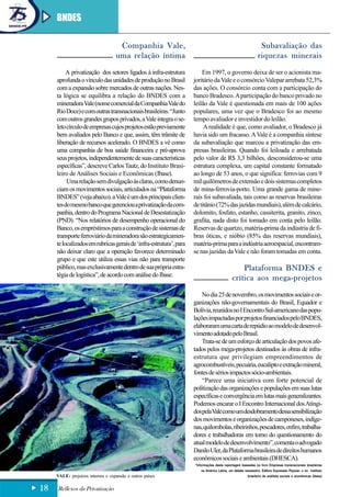BNDES

                                    Companhia Vale,                                                           Subavaliação das
                                   uma relação íntima                                                        riquezas minerais
          A privatização dos setores ligados à infra-estrutura          Em 1997, o governo deixa de ser o acionista ma-
     aprofunda o vínculo das unidades de produção no Brasil         joritário da Vale e o consórcio Valepar arrebata 52,3%
     com a expansão sobre mercados de outras nações. Nes-           das ações. O consórcio conta com a participação do
     ta lógica se equilibra a relação do BNDES com a                banco Bradesco. A participação do banco privado no
     mineradora Vale (nome comercial da Companhia Vale do           leilão da Vale é questionada em mais de 100 ações
     Rio Doce) e com outras transnacionais brasileiras. “Junto      populares, uma vez que o Bradesco foi ao mesmo
     com outros grandes grupos privados, a Vale integra o se-       tempo avaliador e investidor do leilão.
     leto círculo de empresas cujos projetos estão previamente           A realidade é que, como avaliador, o Bradesco já
     bem avaliados pelo Banco e que, assim, têm trâmite de          havia sido um fracasso. A Vale é a companhia síntese
     liberação de recursos acelerado. O BNDES a vê como             da subavaliação que marcou a privatização das em-
     uma companhia de boa saúde financeira e pré-aprova             presas brasileiras. Quando foi leiloada e arrebatada
     seus projetos, independentemente de suas características       pelo valor de R$ 3,3 bilhões, desconsiderou-se uma
     específicas”, descreve Carlos Tautz, do Instituto Brasi-       estrutura complexa, um capital constante formatado
     leiro de Análises Sociais e Econômicas (Ibase).                ao longo de 53 anos, o que significa: ferrovias com 9
          Uma relação sem divulgação às claras, como denun-         mil quilômetros de extensão e dois sistemas completos
     ciam os movimentos sociais, articulados na “Plataforma         de mina-ferrovia-porto. Uma grande gama de mine-
     BNDES” (veja abaixo). a Vale é um dos principais clien-        rais foi subavaliada, tais como as reservas brasileiras
     tes do mesmo banco que gerenciou a privatização da com-        de titânio (72% das jazidas mundiais), além de calcário,
     panhia, dentro do Programa Nacional de Desestatização          dolomito, fosfato, estanho, cassiterita, granito, zinco,
     (PND). “Nos relatórios de desempenho operacional do            grafita, nada disto foi tomado em conta pelo leilão.
     Banco, os empréstimos para a construção de sistemas de         Reservas de quartzo, matéria-prima da indústria de fi-
     transporte ferroviário da mineradora são estrategicamen-       bras óticas, e nióbio (85% das reservas mundiais),
     te localizados em rubricas gerais de ‘infra-estrutura’, para   matéria-prima para a indústria aeroespacial, encontram-
     não deixar claro que a operação favorece determinado           se nas jazidas da Vale e não foram tomadas em conta.
     grupo e que este utiliza essas vias não para transporte
     público, mas exclusivamente dentro de sua própria estra-                                   Plataforma BNDES e
     tégia de logística”, de acordo com análise do Ibase.
                                                                                            crítica aos mega-projetos
                                                                        No dia 25 de novembro, os movimentos sociais e or-
                                                                    ganizações não-governamentais do Brasil, Equador e
                                                                    Bolívia, reunidos no I Encontro Sul-americano das popu-
                                                                    lações impactadas por projetos financiados pelo BNDES,
                                                                    elaboraram uma carta de repúdio ao modelo de desenvol-
                                                                    vimento adotado pelo Brasil.
                                                                        Trata-se de um esforço de articulação dos povos afe-
                                                                    tados pelos mega-projetos destinados às obras de infra-
                                                                    estrutura que privilegiam empreendimentos de
                                                                    agrocombustíveis, pecuária, eucalipto e extração mineral,
                                                                    fontes de sérios impactos sócio-ambientais.
                                                                        “Parece uma iniciativa com forte potencial de
                                                                    politização das organizações e populações em suas lutas
                                                                    específicas e convergência em lutas mais generalizantes.
                                                                    Podemos encarar o I Encontro Internacional dos Atingi-
                                                                    dos pela Vale como um desdobramento dessa sensibilização
                                                                    dos movimentos e organizações de camponeses, indíge-
                                                                    nas, quilombolas, ribeirinhos, pescadores, enfim, trabalha-
                                                                    dores e trabalhadoras em torno do questionamento do
                                                                    atual modelo de desenvolvimento”, comenta o advogado
                                                                    Danilo Uler, da Plataforma brasileira de direitos humanos
                                                                    econômicos sociais e ambientais (DHESCA).
                                                                    *Informações desta reportagem baseadas no livro Empresas transnacionais brasileiras
                                                                       na América Latina, um debate necessário, Editora Expressão Popular; e no Instituto
     VALE: prejuízos internos e expansão a outros países                                              brasileiro de análises sociais e econômicas (Ibase)


18   Reflexos da Privatização
 