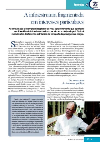 Ferrovias



                            A infraestrutura fragmentada
                               em interesses particulares
As ferrovias são o exemplo mais gritante do mau aproveitamento que o período
       neoliberal fez da infraestrutura e da capacidade produtiva do país. O atual
   modelo retira das ferrovias a dinâmica de transporte de passageiros e cargas.




   S
           aulo de Tarso, engenheiro civil, trabalhou du            12 bilhões de dólares.
           rante 28 anos na Rede Ferroviária Federal                     Tarso relata que assistiu a RFFSA desmontada
           (RFFSA). Antes dele, seu pai havia traba-                durante a década de 1990, devido a erros de investi-
lhado durante 39 anos. Duas trajetórias diferentes, ape-            mento (veja mais na entrevista abaixo). O engenhei-
sar de a companhia ser a mesma. O pai de Tarso                      ro civil contesta o debate hegemônico de que a
vivenciou o modelo de desenvolvimento estatal, entre os             privatização nos setores estratégicos da economia e
anos de 1950 e 1970. Viu o país passar de uma popula-               infraestrutura garantiu a entrada de novas tecnologias
ção de 90 milhões pessoas, quando 57% da população                  no país, além do que as empresas teriam atingido a efici-
vivia nas cidades, para um cenário que hoje se aprofunda.           ência apenas a partir das privatizações. Para ele, esta
Pelo censo de 1991, 75% da população reside em áreas                tese não confere. “Hoje temos uma demanda que há
urbanas. De maneira contínua, de acordo com Saulo de                quinze anos atrás não existia. Que se registre que o Bra-
Tarso, a demanda do país por infra-estrutura aumentou,              sil se abriu para o mercado mundial desde 1993, com
assim como a necessidade de investimentos em educa-                 mudanças como a banda larga, por exemplo. Não é a
ção, saúde e outros serviços.                                       privatização a mãe deste desenvolvimento, a mãe disto
    Entre 1938 e 1980, a produção industrial foi mul-               chama-se tecnologia computacional, que se desmistifique
tiplicada 27 vezes. Os governos, diante deste cená-                 este santo de barro da privatização”, coloca.
rio, precisaram investir em rodovias, portos, ferrovi-
as, energia. “O desenvolvimento era focado em es-                                                    Na contramão
tatais, com bancos de fomento em infra-estrutura, o
que gerou grande dívida externa, entre 1970 e 1980,                                            do interesse público
um endividamento brutal do Estado”, analisa Tarso.
O endividamento externo corresponde a 54 bilhões                        “Se estivermos preocupados com o futuro do pla-
de dólares em 1979, ao passo que, em 1973, eram                     neta, hoje temos que pensar na matriz de transporte,
                                                                    isto porque interfere diretamente na matriz energética
                                                                    que queremos para o nosso país”, afirma o engenhei-
                                                                    ro civil e diretor do Senge-PR, Paulo Sidnei Ferraz.
          “Desde o final dos anos 60, o governo frequente-          As ferrovias e rodovias brasileiras estão cada vez
                                                                                                                                  AEN
     mente usou as estatais para ‘segurar’ a inflação ou bene-
     ficiar certos setores da economia, geralmente por serem
     considerados ‘estratégicos’ para o país. Como assim?
     Houve períodos em que o governo evitou reajustes de
     preços e tarifas de produtos (como o aço) e serviços
     fornecidos pelas estatais, na tentativa de reduzir as pres-
     sões e controlar as taxas de inflação. Esses ‘achatamen-
     tos’ e ‘congelamentos’ foram os principais responsáveis
     por prejuízos ou baixos lucros apresentados por algu-
     mas estatais, que passavam a acumular dívidas ao longo
     dos anos – sofrendo então nova ‘sangria’, representada
     pelos juros que tinham de pagar sobre essas dívidas.
     Certo ou errado, as estatais foram usadas como arma
     contra a inflação por governos que achavam que o com-
     bate à carestia era a principal prioridade do país”, Aloysio
     Biondi, economista, autor de O Brasil privatizado.

                                                                    SAULO: Com ou sem neoliberalismo, Brasil avançaria tecnologicamente

                                                                                                        Reflexos da Privatização          19
 
