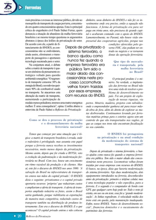 Ferrovias

     mais precárias e avessas ao interesse público, devido ao dinheiro, usou dinheiro do BNDES e não fez os in-
     monopólio do transporte de cargas por terra, concentra- vestimentos onde era preciso, então a equação não
     do em quatro concessionárias apenas. Esta é a principal funcionou. A forma de privatização era para ser
     crítica do engenheiro civil Paulo Sidnei Ferraz, quem paga em trinta anos, não precisava de grande capi-
     denuncia a situação de abandono da malha ferroviária tal e acabaram contando com o apoio do BNDES.
     brasileira e ao mesmo tempo questiona os argumentos Lamentavelmente, no Paraná, não houve visão em-
     abstratos à época dos leilões de privatização do setor. presarial das cooperativas agrícolas, porque nas
     De acordo com ele, a partir do fi-                                           condições oferecidas pelo go-
     nanciamento do BNDES, as con-            Depois de privatizado o verno FHC, elas podiam ter en-
     cessionárias não se endividaram,            sistema ferroviário, o           trado no negócio e se tornarem
     ainda assim, eliminaram o trans-                                             donas da operação ferroviária.
     porte de passageiros e aportaram
                                                banco ajudou como
     tecnologia sucateada para o setor.         nunca fez quando a                     Que tipo de mercado-
         Na conjuntura atual, o debate        empresa ferroviária era                 ria é transportada pela
     sobre a matriz de transporte é qua-          pública. Tem sido o                         malha ferroviária
     se um sinônimo de pensamento es-                                                                 no Brasil?
     tratégico voltado para questão            maior aliado das con-
     ambiental e energética: “O segmen-        cessionárias neste pro-                O principal produto é o mi-
     to de transporte consome 30% da              cesso. Locomotivas              nério. Na verdade, a implanta-
     energia do Brasil, e as rodovias quei-                                       ção das ferrovias no Brasil não
                                                velhas foram trazidas
     mam 90% do combustível usado                                                 teve uma visão de resolver o pro-
     no transporte. Se atacarmos esta             por essas empresas              blema de desenvolvimento no
     alteração da matriz de transporte,       com recursos do BNDES. país. Foi um projeto de explo-
     aumentando a participação de                                                 ração de nossas riquezas, via
     modais menos poluidores, teremos uma matriz energética portos. Minério, madeira, projetos com subsídios:
     melhor. É uma consequência”, opina. Confira abaixo a onde o empreendedor ganhava até para trazer mão-
     entrevista de Paulo Sidnei a Reflexos da Privatização    de-obra de fora, além do direito de explorar as ma-
                                                              tas desbravadas. Continuamos levando por ferro-
                                                              vias matérias primas para o exterior, agora sem um
          Como se deu o processo de privatização controle do que são transportados nos vagões, já
                      e o desmantelamento da malha que as cargas nos trens não encontram fiscalização
                                      ferroviária nacional? no seu caminho.

         Temos que começar por uma situação que é ló-                             O BNDES foi protagonista
     gica: a matriz de transporte brasileira é errada, onde               na privatização e na atual condição
     o rodoviário é privilegiado, mas assumiu este papel                     da modernização do sistema de
     porque a ferrovia nunca recebeu os investimentos                                   transportes nacional?
     necessários, muito menos depois da privatização.
                                                                   Depois de privatizado o sistema ferroviário, o ban-
     Mesmo assim, depois que foi criada a RFFSA, veio
                                                               co ajudou como nunca fez quando a empresa ferrovi-
     a evolução da padronização e da modernização fer-         ária era pública. Tem sido o maior aliado das conces-
     roviária no Brasil. Com isso, houve um crescimento        sionárias neste processo. Locomotivas velhas foram
     em ritmo razoável da produção e de clientes. Mas          trazidas por essas empresas com recursos do BNDES.
     aí, este foi o discurso do BNDES nos anos 1980: ‘A        O banco, na época, dizia que haveria modernização
     salvação do Brasil na infra-estrutura de transpor-        do sistema ferroviário. Vejo duas modernizações, dois
     tes estava nas mãos do capital privado’. O BNDES          equipamentos introduzidos na ferrovia, desconhecidos
     dizia o seguinte: privatizamos e o capital privado        antes da privatização: primeiro o telefone celular, mas
     aportaria recursos ‘próprios’ que reduziriam custos       é uma tecnologia popular e não específica, para a
     e ampliariam a oferta de transporte. A oferta de trans-   ferrovia. E o segundo é o computador de bordo com
                                                               GPS, que qualquer carro hoje pode ter. Todo o resto já
     portes ampliada reduziria os fretes, assim o Brasil
                                                               existia, em uso ou em teste, essa foi a ‘grande moderni-
     sairia ganhando, porque viabilizaria as exportações
                                                               zação’. As linhas regrediram. A velocidade média dos
     de maneira mais competitiva, reduzindo custos de          trens está em queda, pela manutenção inadequada.
     transporte também na distribuição de produtos in-         Enfim, nosso BNDES, ‘banco de desenvolvimento so-
     ternamente. Este era o discurso do BNDES. E o que         cial’, financiou demissões e o sucateamento do
     aconteceu? O capital privado entrou e não colocou         patrimônio das ferrovias.
20   Reflexos da Privatização
 