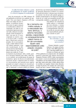 Ferrovias

           A malha ferroviária reduziu-se a partir das ferrovias, mas inclusive para alavancar dinheiro
          da implantação do modelo neoliberal?     de operações financeiras no Brasil e no exterior.
         E a frota de máquinas foi modernizada?    Concessão ferroviária é alavanca para investimen-
                                                   tos externos. Isso dá um salto quando agrega ca-
    Antes da privatização, em 1996, tínhamos 30 minhões transformando-se em empresa de logística.
mil quilômetros de ferrovia, em condições de ope- Acaba de ser criado um monopólio privado! Em
ração. Treze anos depois, chegamos a 40% das contrapartida, multiplica a capacidade de receber
linhas sem tráfego de trens re-                                         mais dinheiro. Se o tamanho da
gulares. As primeiras locomo-                                           malha reduziu e a velocidade
tivas novas só agora começam          Se o tamanho da                   dos trens diminuiu, o sistema
a ser fabricadas no Brasil e in-       malha reduziu e                  ferroviário perdeu capacidade
corporadas, até então as con-         a velocidade dos                  e consequentemente valerá me-
cessionárias importavam mate-                                           nos no fim da concessão. Quem
                                       trens diminuiu, o
rial velho e falavam em moder-                                          será responsabilizado pelo pre-
nização. Eram locomotivas ve-         sistema ferroviário               juízo causado ao país?
lhas, com mais de 25 anos,          perdeu capacidade
compradas no exterior, a pre-     e consequentemente                       Quais empresas hoje em
ço de ferro-velho, e trazidas                                                  dia controlam o setor
para o Brasil para serem de-
                                       valerá menos no                                  e os resultados
penadas. Em vez da moderni-          fim da concessão.                                   apresentados?
zação, a idade média do mate-             Quem será
rial rodante aumentou, o que       responsabilizado pelo                    Estamos limitados a quatro
não é modernização. As últi-                                            empresas: três grupos privados,
mas locomotivas importadas no         prejuízo causado                  são eles a Vale, MRS Logística SA,
Brasil datam dos anos 1980,                  ao país?                   ALL, e uma única pública que é a
faziam uma média de 25 anos                                             Ferroeste, no Paraná, que opera
no momento da privatização. Sobe a média, quan- 250 km quilômetros de estrada de ferro. Os resultados
do se incorpora elementos mais velhos, então hou- numéricos anunciados pela Agência Nacional de
ve, ao contrário, um envelhecimento do parque de Transportes Terrestres (ANTT) e pelas concessionárias
locomotivas. Apesar do discurso de modernização, para mostrar o sucesso da privatização são totalmente
trouxeram sucatas e limparam pátios do mundo. contraditórios com uma simples inspeção visual de qual-
As concessionárias não entraram nesse negócio quer leigo, motivo pelos quais os dados oficiais devem
pensando em cumprir a função de concessão pú- ser recebidos com suspeitas. Existem várias distorções
blica, elas entraram na realidade para explorar, ao longo do processo. Por exemplo, não é justo querer
não só otimizando a estrutura pública já existente mostrar que hoje o sistema é melhor, porque a ALL,
                                                                                                                             AEN




O CAPITAL privado entrou e não fez os investimentos onde era preciso, o que gerou acidentes e sucateamento da malha ferroviária.

                                                                                                    Reflexos da Privatização       21
 