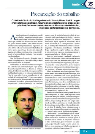 Opinião


                                       Precarização do trabalho
      O diretor do Sindicato dos Engenheiros do Paraná, Ulisses Kaniak , enge-
      nheiro eletrônico da Copel, faz uma análise realista sobre o processo de
            privatizações e suas consequências cruéis no mundo do trabalho,
                                    marcadas por terceirizações e demissões .




   A
              interferência das privatizações no mundo             pletar, o canto da sereia, incluído nos editais de con-
             do trabalho é assunto que merece um es                corrência: cada trabalhador terá direito a comprar
             tudo aprofundado, muito além das obser-               uma parte das ações, com deságio de XX%, poden-
vações que faremos aqui. Porém, sem muita preten-                  do revender depois a preço de mercado (2). Fácil
são, quero “levantar a lebre” sobre o tema ao com-                 assim. Na verdade, B.O. (“bom pra otário”): na mé-
partilhar com o leitor parte de minha experiência no               dia, só um terço dos trabalhadores sobrevive no em-
setor elétrico e da convivência com trabalhadores de               prego após a privatização. E não há caso conhecido
outros setores que ao longo dos anos têm repassado                 de que o ganho com as ações vendidas seja suficien-
algumas atrocidades cometidas pelas concessionári-                 te para compensar meses ou anos de desemprego e
as, sob as barbas do Poder Instituído – leia-se Agên-              suas consequências na vida das pessoas.
cias Reguladoras.                                                      Uma vez “convencidas” a sociedade e a força de
    Vou fazê-lo genericamente, deixando para o                     trabalho, é feita a venda. E então o novo dono privado
rodapé exemplos práticos e bem conhecidos por aque-                mostra a que veio. Nos primeiros meses, aplica suas
les que vivenciaram as situações.                                  técnicas mais apuradas de re-engenharia para promo-
    Tudo começa no período que antecede a negoci-                  ver demissões e corte de benefícios. Como um passe
ata. E não me vem nome melhor, para o que ocorre,                  de tenebrosa mágica, subtrai-se do trabalhador direi-
do que Lavagem Cerebral. A direção da empresa                      tos, empregos e até a casa onde sempre morou (3).
estatal, devidamente escolhida para seguir a cartilha                  Mas e os sindicatos, onde ficam nisso tudo? Bem,
neoliberal, corta todos os investimentos e institui que            muitos deles ficam no bolso do patrão. É claro que, já na
“não há como sobreviver no mercado, sem ter a li-                  primeira leva, demitem-se todos aqueles que algum dia
berdade da iniciativa privada”. É claro, escorada por              tenham dito um “a” contra a administração da empresa,
um corpo gerencial já catequizado, que promove o                   ou que apenas exerçam influência ideológica sobre seus
treinamento de todo o quadro profissional para                     pares. Normalmente, esses são os sindicalizados. E, se
prepará-lo ao “Desafio da Mudança” (1) . Para com-                 forem da direção sindical, paga-se os direitos e pronto.
                                            Senge-PR Comunicação
                                                                   Desta forma, pode-se enfraquecer o poder dos sindica-
                                                                   tos, inclusive a ponto de montar chapas financiadas pelo
                                                                   novo empregador e “ganhá-los” (4) .
                                                                       Devidamente instalado o mundo privado dentro da
                                                                   concessão pública, a “coisa” então segue um ritmo
                                                                   cadenciado. A força de trabalho, totalmente desfigura-
                                                                   da, passa a conviver num ambiente amargamente com-
                                                                   petitivo, em que a cabeça de todos está sempre a prê-
                                                                   mio. E qual delas é a próxima a ser cortada independe
                                                                   da competência dos indivíduos. Esta pressão constan-
                                                                   te e o ritmo de trabalho (horas extras excessivas e
                                                                   muitas vezes não pagas) fazem deteriorar a saúde físi-
                                                                   ca e mental e até a relação familiar do trabalhador.
                                                                         Basicamente, “a necessidade de reduzir custos”
                                                                   é pretexto para qualquer barbaridade. Em especial,
                                                                   para a terceirização, inclusive de serviços ligados à
                                                                   atividade-fim do contrato de concessão. Terceiriza-
                                                                   se até a sindicalização, pois os terceiros são repre-
                                                                   sentados por entidades ligadas a outros setores pro-
                                                                   dutivos, e os acidentes de trabalho, que passam a
ULISSES: privatizações precarizaram condições de trabalho          constar em estatísticas inapropriadas (5).

                                                                                                  Reflexos da Privatização     25
 