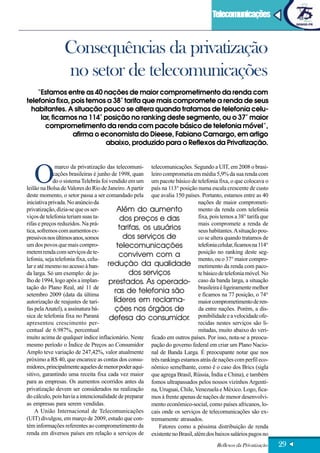 Artigo                                                                              Telecomunicações



                 Consequências da privatização
                 no setor de telecomunicações
    “Estamos entre as 40 nações de maior comprometimento da renda com
telefonia fixa, pois temos a 38° tarifa que mais compromete a renda de seus
  habitantes. A situação pouco se altera quando tratamos de telefonia celu-
     lar, ficamos na 114° posição no ranking deste segmento, ou o 37° maior
       comprometimento da renda com pacote básico de telefonia móvel”,
                afirma o economista do Dieese, Fabiano Camargo, em artigo
                          abaixo, produzido para o Reflexos da Privatização.




   O
              marco da privatização das telecomuni- telecomunicações. Segundo a UIT, em 2008 o brasi-
             cações brasileiras é junho de 1998, quan leiro comprometia em média 5,9% da sua renda com
             do o sistema Telebrás foi vendido em um um pacote básico de telefonia fixa, o que colocava o
leilão na Bolsa de Valores do Rio de Janeiro. A partir país na 113° posição numa escala crescente de custo
deste momento, o setor passa a ser comandado pela que avalia 150 países. Portanto, estamos entre as 40
iniciativa privada. No anúncio da                                           nações de maior comprometi-
privatização, dizia-se que os ser-         Além do aumento                  mento da renda com telefonia
viços de telefonia teriam suas ta-           dos preços e das               fixa, pois temos a 38° tarifa que
rifas e preços reduzidos. Na prá-                                           mais compromete a renda de
tica, sofremos com aumentos ex-             tarifas, os usuários            seus habitantes. A situação pou-
pressivos nos últimos anos, somos             dos serviços de               co se altera quando tratamos de
um dos povos que mais compro-              telecomunicações                 telefonia celular, ficamos na 114°
metem renda com serviços de te-                                             posição no ranking deste seg-
                                            convivem com a
lefonia, seja telefonia fixa, celu-                                         mento, ou o 37° maior compro-
lar e até mesmo no acesso à ban- redução da qualidade metimento da renda com paco-
da larga. Só um exemplo: de ju-                 dos serviços                te básico de telefonia móvel. No
lho de 1994, logo após a implan-       prestados. As operado- caso da banda larga, a situação
tação do Plano Real, até 11 de                                              brasileira é ligeiramente melhor
setembro 2009 (data da última
                                         ras de telefonia são               e ficamos na 77 posição, o 74°
autorização de reajustes de tari-        líderes em reclama-                maior comprometimento de ren-
fas pela Anatel), a assinatura bá-       ções nos órgãos de                 da entre nações. Porém, a dis-
sica de telefonia fixa no Paraná       defesa do consumidor. ponibilidade e a velocidade ofe-
apresentou crescimento per-                                                 recidas nestes serviços são li-
centual de 6.987%, percentual                                               mitadas, muito abaixo do veri-
muito acima de qualquer índice inflacionário. Neste ficado em outros países. Por isso, nota-se a preocu-
mesmo período o Índice de Preços ao Consumidor pação do governo federal em criar um Plano Nacio-
Amplo teve variação de 247,42%, valor atualmente nal de Banda Larga. É preocupante notar que nos
próximo a R$ 40, que encarece as contas dos consu- três rankings estamos atrás de nações com perfil eco-
midores, principalmente aqueles de menor poder aqui- nômico semelhante, como é o caso dos Brics (sigla
sitivo, garantindo uma receita fixa cada vez maior que agrega Brasil, Rússia, Índia e China), e também
para as empresas. Os aumentos ocorridos antes da fomos ultrapassados pelos nossos vizinhos Argenti-
privatização devem ser considerados na realização na, Uruguai, Chile, Venezuela e México. Logo, fica-
do cálculo, pois havia a intencionalidade de preparar mos à frente apenas de nações de menor desenvolvi-
as empresas para serem vendidas.                       mento econômico-social, como países africanos, lo-
    A União Internacional de Telecomunicações cais onde os serviços de telecomunicações são ex-
(UIT) divulgou, em março de 2009, estudo que con- tremamente atrasados.
tém informações referentes ao comprometimento da          Fatores como a péssima distribuição de renda
renda em diversos países em relação a serviços de existente no Brasil, além dos baixos salários pagos no

                                                                                      Reflexos da Privatização   29
 