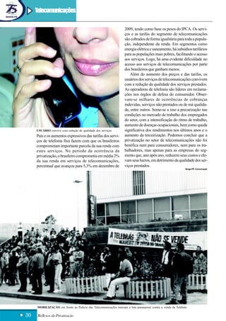 Telecomunicações

                                                                  2009, tendo como base os pesos do IPCA. Os servi-
                                                                  ços e as tarifas do segmento de telecomunicações
                                                                  são cobrados de forma igualitária para toda a popula-
                                                                  ção, independente da renda. Em segmentos como
                                                                  energia elétrica e saneamento, há subsídios tarifários
                                                                  para as populações mais pobres, facilitando o acesso
                                                                  aos serviços. Logo, há uma evidente dificuldade no
                                                                  acesso aos serviços de telecomunicações por parte
                                                                  dos brasileiros que ganham menos.
                                                                     Além do aumento dos preços e das tarifas, os
                                                                  usuários dos serviços de telecomunicações convivem
                                                                  com a redução da qualidade dos serviços prestados.
                                                                  As operadoras de telefonia são líderes em reclama-
                                                                  ções nos órgãos de defesa do consumidor. Obser-
                                                                  vam-se milhares de ocorrências de cobranças
                                                                  indevidas, serviços não prestados ou de má qualida-
                                                                  de, entre outros. Some-se a isso a precarização nas
                                                                  condições no mercado de trabalho dos empregados
                                                                  do setor, com a intensificação do ritmo de trabalho,
                                                                  aumento de doenças ocupacionais, bem como queda
     USUÁRIO convive com redução de qualidade dos serviços        significativa dos rendimentos nos últimos anos e o
     País e os aumentos expressivos das tarifas dos servi-        aumento da terceirização. Podemos concluir que a
     ços de telefonia fixa fazem com que os brasileiros           privatização no setor de telecomunicações não foi
     comprometam importante parcela da sua renda com              benéfica nem para consumidores, nem para os tra-
     estes serviços. No período da ocorrência da                  balhadores, mas apenas para as empresas do seg-
     privatização, o brasileiro comprometia em média 2%           mento que, ano após ano, reduzem seus custos e ele-
     da sua renda em serviços de telecomunicações,                vam seus lucros, em detrimento da qualidade dos ser-
     percentual que avançou para 5,3% em dezembro de              viços prestados.
                                                                                                             Senge-PR Comunicação




     MOBILIZAÇÃO em frente ao Palácio das Telecomunicações marcam a luta paranaense contra a venda da Telebrás

30   Reflexos da Privatização
 