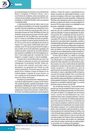 Opinião

      de um dos principais movimentos cívicos da história do            (embora o volume de recursos, a especificação do seu
      Brasil, a Campanha ‘O Petróleo é Nosso’, com o                    destino, sua gestão, etc. ainda estejam incertos); e a cria-
      envolvimento de estudantes, setores nacionalistas, mo-            ção da nova empresa, a Petro-sal, é uma medida contin-
      vimentos sociais e partidos, realizada entre 1947 até 1953,       gente para a gestão do contrato de partilha. A definição da
      resultando na criação da Petrobrás e da lei que garantia          Petrobras como operadora exclusiva é outro aspecto im-
      o monopólio estatal.                                              portante. A empresa tem direito a uma porcentagem mí-
          A atual descoberta do pré-sal coloca o país em um             nima, de 30% em cada consórcio, ou a totalidade no caso
      novo patamar de produção e de inserção na geopolítica             das áreas consideradas estratégicas.
      mundial. Estimativas apontam que o Brasil deve se tor-                Um complemento indispensável seria o estabeleci-
      nar o sexto do mundo em reservas provadas, uma vez                mento de cota sob o controle do Estado brasileiro para
      que podem alcançar de 50 até 300 bilhões de barris. Se            cada área explorada. Os aspectos antipopulares do proje-
      somarmos nossas reservas provadas com todo o petró-               to do governo são a manutenção das áreas do pré-sal, e
      leo produzido de 1953 até 2008 (sem o pré-sal) chega-             também nas áreas em solo, leiloadas sobre o regime de
      mos ao volume de 24,9 bilhões de barris de petróleo.              concessão (29% do pré-sal), somada à falta de definição
      Assim, em relação ao total do petróleo descoberto des-            de qual seria o percentual mínimo da partilha, e também a
      de 1953, as novas reservas estimadas do pré-sal são, no           orientação política da Petrobrás, agindo como transnacional
      mínimo, 3,2 vezes maiores. Infelizmente, entre as des-            em outros países, fruto da sua configuração acionária des-
      cobertas, cerca 29% da área do pré-sal já foi licitado, o         favorável. Quanto ao Fundo Social, há poucas definições
      que se traduz em 41,8 mil quilômetros quadrados sob               sobre seu destino, mas é preciso atenção para que seja
      controle privado.E ainda não há um estudo definitivo              investido nas necessidades históricas do povo brasileiro, e
      para mensurar a totalidade do óleo desta gigantesca re-           não fatiado na pequena política do Congresso Nacional.
      serva. Uma comprovação até o momento não é de se                      O tema está em aberto, só o debate na sociedade
      desprezar: a extração é segura e o óleo de qualidade.             pode garantir um avanço. As forças progressistas de-
          O projeto de lei encaminhado pelo governo Lula                vem chamar para si a responsabilidade, uma vez que a
      ao Congresso representa um passo em comparação                    atenção da mídia corporativa tem sido focada em ques-
      à famigerada “Lei do Petróleo” de FHC. Porém, ain-                tões menores, tais como a renda indireta da exploração
      da é preciso uma comoção social para exigir o                     (sobretudo os royalties, de acordo com as disputas entre
      percentual a ser apropriado pelo Estado em cada                   estados produtores e não-produtores), além do
      consórcio petrolífero. Este ponto segue em aberto no              questionamento da operação preferencial da Petrobras,
      projeto de lei. Podemos avançar na direção de um                  colocando em xeque a capacidade da BR em logística,
      controle popular e soberano de nossas reservas, ou                em nome do mercado mundial. Esta é uma forma de
      ver a camada pré-sal literalmente fatiada pelos inte-             ocultar o real conteúdo dos projetos e os problemas em
      resses das classes dominantes.                                    jogo, abrindo espaço para dilapidar as medidas minima-
          Os projetos governamentais são voltados para as áre-          mente populares do projeto. Este é problema: Ainda não
      as do pré-sal especificamente e avançam em três dimen-            chegamos ao monopólio estatal de Vargas. E os setores
      sões: gestão do petróleo, operação da produção e maior            privatistas querem retornar à lei de FHC.
      apropriação e distribuição da renda. O contrato de parti-             Em um primeiro momento, o tema ambiental não
      lha é mais avançado do que o atual de concessões (que se          permitiu que uma diversidade de setores sociais, comu-
      mantém para as áreas fora do pré-sal); a criação do Fun-          nidades de base da Igreja progressista e ativistas tomas-
      do Social é uma bandeira pautada pelos setores populares          sem parte no debate e na campanha dos movimentos
                                                                        sociais, receosos do aprofundamento dos riscos
                                                                        ambientais desta matriz energética poluente. É preciso
                                                                        lembrar que o investimento na indústria petroquímica,
                                                                        para evitar a queima de óleo bruto, e o investimento em
                                                                        novas matrizes energéticas a partir de recursos do pré-
                                                                        sal são bandeiras da campanha dos movimentos sociais.
                                                                        Não podemos esquecer: sem o controle político da pro-
                                                                        dução e ritmo do petróleo, nada será alterado e o restan-
                                                                        te da camada pré-sal continuará fatiado em leilões, com
                                                                        o óleo destinado para exportação e a simples queima de
                                                                        combustível. A opção de dar as costas ao tema não está
                                                                        colocada no plano real. Portanto, lutamos pelo petróleo,
                                                                        sob controle do Estado, para acelerar sua substituição
                                                                        como fonte de energia e gestar toda sua cadeia produti-
                                                                        va, de acordo com os interesses da população.
     A OPÇÃO de dar as costas ao tema não está colocada no plano real    * Membro da campanha O Petróleo Tem Que Ser Nosso

32     Reflexos da Privatização
 